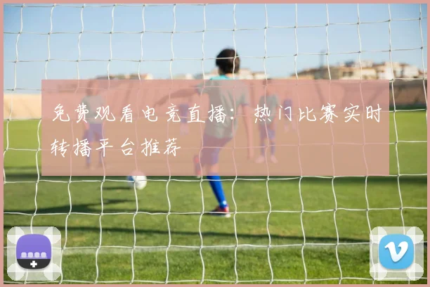 免费观看电竞直播：热门比赛实时转播平台推荐
