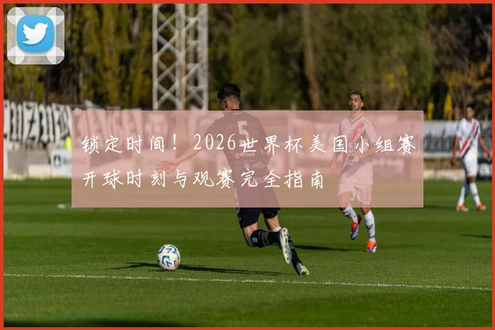 锁定时间！2026世界杯美国小组赛开球时刻与观赛完全指南