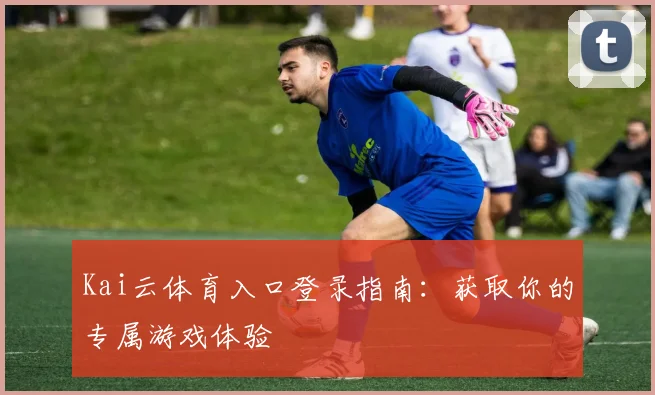 Kai云体育入口登录指南：获取你的专属游戏体验