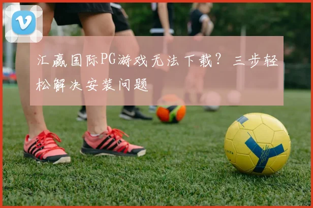 汇赢国际PG游戏无法下载？三步轻松解决安装问题