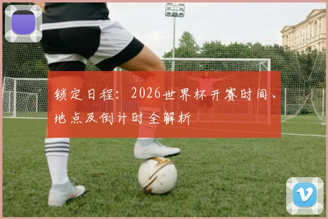 锁定日程：2026世界杯开赛时间、地点及倒计时全解析